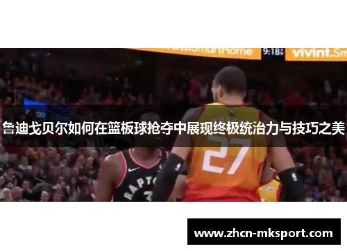 鲁迪戈贝尔如何在篮板球抢夺中展现终极统治力与技巧之美
