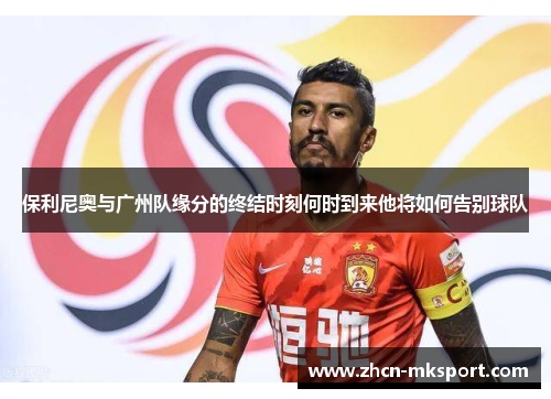 保利尼奥与广州队缘分的终结时刻何时到来他将如何告别球队