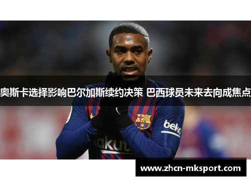 奥斯卡选择影响巴尔加斯续约决策 巴西球员未来去向成焦点
