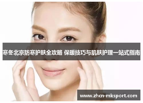 寒冬北京防寒护肤全攻略 保暖技巧与肌肤护理一站式指南