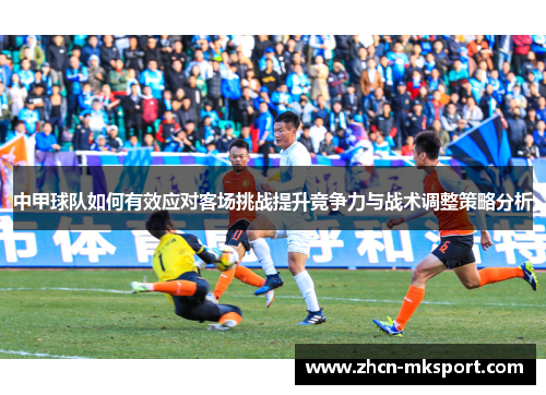中甲球队如何有效应对客场挑战提升竞争力与战术调整策略分析