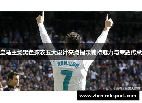 皇马主场黑色球衣五大设计亮点揭示独特魅力与荣耀传承